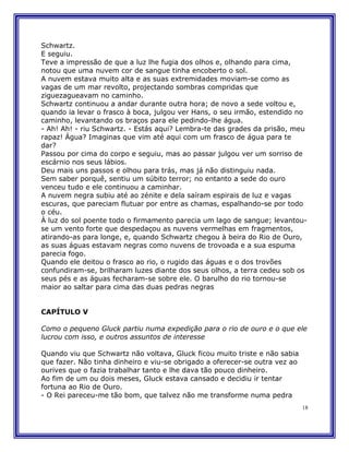 Schwartz.
E seguiu.
Teve a impressão de que a luz lhe fugia dos olhos e, olhando para cima,
notou que uma nuvem cor de sangue tinha encoberto o sol.
A nuvem estava muito alta e as suas extremidades moviam-se como as
vagas de um mar revolto, projectando sombras compridas que
ziguezagueavam no caminho.
Schwartz continuou a andar durante outra hora; de novo a sede voltou e,
quando ia levar o frasco à boca, julgou ver Hans, o seu irmão, estendido no
caminho, levantando os braços para ele pedindo-lhe água.
- Ah! Ah! - riu Schwartz. - Estás aqui? Lembra-te das grades da prisão, meu
rapaz! Água? Imaginas que vim até aqui com um frasco de água para te
dar?
Passou por cima do corpo e seguiu, mas ao passar julgou ver um sorriso de
escárnio nos seus lábios.
Deu mais uns passos e olhou para trás, mas já não distinguiu nada.
Sem saber porquê, sentiu um súbito terror; no entanto a sede do ouro
venceu tudo e ele continuou a caminhar.
A nuvem negra subiu até ao zénite e dela saíram espirais de luz e vagas
escuras, que pareciam flutuar por entre as chamas, espalhando-se por todo
o céu.
À luz do sol poente todo o firmamento parecia um lago de sangue; levantou-
se um vento forte que despedaçou as nuvens vermelhas em fragmentos,
atirando-as para longe, e, quando Schwartz chegou à beira do Rio de Ouro,
as suas águas estavam negras como nuvens de trovoada e a sua espuma
parecia fogo.
Quando ele deitou o frasco ao rio, o rugido das águas e o dos trovões
confundiram-se, brilharam luzes diante dos seus olhos, a terra cedeu sob os
seus pés e as águas fecharam-se sobre ele. O barulho do rio tornou-se
maior ao saltar para cima das duas pedras negras


CAPÍTULO V

Como o pequeno Gluck partiu numa expedição para o rio de ouro e o que ele
lucrou com isso, e outros assuntos de interesse

Quando viu que Schwartz não voltava, Gluck ficou muito triste e não sabia
que fazer. Não tinha dinheiro e viu-se obrigado a oferecer-se outra vez ao
ourives que o fazia trabalhar tanto e lhe dava tão pouco dinheiro.
Ao fim de um ou dois meses, Gluck estava cansado e decidiu ir tentar
fortuna ao Rio de Ouro.
- O Rei pareceu-me tão bom, que talvez não me transforme numa pedra
                                                                             18
 