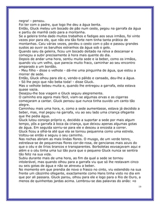negra! - pensou.
Foi ter com o padre, que logo lhe deu a água benta.
Então, Gluck meteu um bocado de pão num cesto, pegou na garrafa da água
e partiu de manhã cedo para a montanha.
Se a geleira tinha dado muitos trabalhos e fadigas aos seus irmãos, foi vinte
vezes pior para ele, que não era tão forte nem tinha tanta prática de
montanhas. Caiu várias vezes, perdeu o cesto com o pão e passou grandes
sustos ao ouvir os barulhos estranhos da água sob o gelo.
Quando saiu da geleira, ficou um bocado deitado na relva a descansar e
começou a subir precisamente à hora mais quente do dia.
Depois de andar uma hora, sentiu muita sede e ia beber, como os irmãos,
quando viu um velho, que parecia muito fraco, caminhar ao seu encontro
amparado a um bordão.
- Meu filho - disse o velhote - dá-me uma pinguinha de água, que estou a
morrer de sede.
Então, Gluck olhou para ele e, vendo-o pálido e cansado, deu-lhe a água.
- Só lhe peço que não beba toda! - disse Gluck.
Mas o velhote bebeu muita e, quando lhe entregou a garrafa, esta estava
quase vazia.
Desejou-lhe boa viagem e Gluck seguiu alegremente.
O caminho era agora mais fácil, viam-se algumas ervas e as cigarras
começaram a cantar. Gluck pensou que nunca tinha ouvido um canto tão
alegre.
Caminhou mais uma hora, e, como a sede aumentasse, estava já decidido a
beber, mas, mal pegou na garrafa, viu ao seu lado uma criança ofegante
que lhe pedia água.
Gluck lutou consigo próprio e, decidido a suportar a sede por mais algum
tempo, pôs a garrafa à boca da criança, que deixou apenas algumas gotas
de água. Em seguida sorriu-se para ele e desceu a encosta a correr.
Gluck ficou a olhá-la até que ela se tornou pequenina como uma estrela.
Voltou-se então e seguiu o seu caminho.
Nas rochas abriam as mais lindas flores. O musgo, de um verde tenro,
estrelava-se de pequeninas flores cor-de-rosa, de gencianas mais azuis do
que o céu e de lírios brancos e transparentes. Borboletas esvoaçavam aqui e
além e o céu tinha uma luz tão pura que o pequeno Gluck nunca se sentira
tão feliz na sua vida.
Subiu durante mais de uma hora, ao fim da qual a sede se tornou
intolerável, mas quando olhou para a garrafa viu que só lhe restavam cinco
ou seis gotas de água e não se atreveu a beber.
No momento em que prendia de novo o frasco no cinto, viu estendido na sua
frente um cãozinho ofegante, exactamente como Hans tinha visto no dia em
que por ali passara. Gluck parou, olhou para ele e logo para o Rio de Ouro, a
menos de quinhentas jardas acima. Lembrou-se das palavras do anão: «o
                                                                           19
 