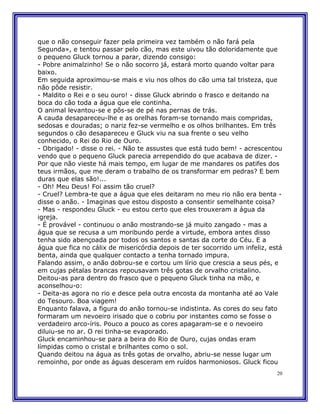 que o não conseguir fazer pela primeira vez também o não fará pela
Segunda», e tentou passar pelo cão, mas este uivou tão doloridamente que
o pequeno Gluck tornou a parar, dizendo consigo:
- Pobre animalzinho! Se o não socorro já, estará morto quando voltar para
baixo.
Em seguida aproximou-se mais e viu nos olhos do cão uma tal tristeza, que
não pôde resistir.
- Maldito o Rei e o seu ouro! - disse Gluck abrindo o frasco e deitando na
boca do cão toda a água que ele continha.
O animal levantou-se e pôs-se de pé nas pernas de trás.
A cauda desapareceu-lhe e as orelhas foram-se tornando mais compridas,
sedosas e douradas; o nariz fez-se vermelho e os olhos brilhantes. Em três
segundos o cão desapareceu e Gluck viu na sua frente o seu velho
conhecido, o Rei do Rio de Ouro.
- Obrigado! - disse o rei. - Não te assustes que está tudo bem! - acrescentou
vendo que o pequeno Gluck parecia arrependido do que acabava de dizer. -
Por que não vieste há mais tempo, em lugar de me mandares os patifes dos
teus irmãos, que me deram o trabalho de os transformar em pedras? E bem
duras que elas são!...
- Oh! Meu Deus! Foi assim tão cruel?
- Cruel? Lembra-te que a água que eles deitaram no meu rio não era benta -
disse o anão. - Imaginas que estou disposto a consentir semelhante coisa?
- Mas - respondeu Gluck - eu estou certo que eles trouxeram a água da
igreja.
- É provável - continuou o anão mostrando-se já muito zangado - mas a
água que se recusa a um moribundo perde a virtude, embora antes disso
tenha sido abençoada por todos os santos e santas da corte do Céu. E a
água que fica no cálix de misericórdia depois de ter socorrido um infeliz, está
benta, ainda que qualquer contacto a tenha tornado impura.
Falando assim, o anão dobrou-se e cortou um lírio que crescia a seus pés, e
em cujas pétalas brancas repousavam três gotas de orvalho cristalino.
Deitou-as para dentro do frasco que o pequeno Gluck tinha na mão, e
aconselhou-o:
- Deita-as agora no rio e desce pela outra encosta da montanha até ao Vale
do Tesouro. Boa viagem!
Enquanto falava, a figura do anão tornou-se indistinta. As cores do seu fato
formaram um nevoeiro irisado que o cobriu por instantes como se fosse o
verdadeiro arco-íris. Pouco a pouco as cores apagaram-se e o nevoeiro
diluiu-se no ar. O rei tinha-se evaporado.
Gluck encaminhou-se para a beira do Rio de Ouro, cujas ondas eram
límpidas como o cristal e brilhantes como o sol.
Quando deitou na água as três gotas de orvalho, abriu-se nesse lugar um
remoinho, por onde as águas desceram em ruídos harmoniosos. Gluck ficou
                                                                             20
 