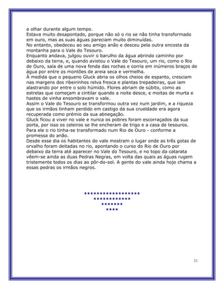 a olhar durante algum tempo.
Estava muito desapontado, porque não só o rio se não tinha transformado
em ouro, mas as suas águas pareciam muito diminuídas.
No entanto, obedeceu ao seu amigo anão e desceu pela outra encosta da
montanha para o Vale do Tesouro.
Enquanto andava, julgou ouvir o barulho da água abrindo caminho por
debaixo da terra, e, quando avistou o Vale do Tesouro, um rio, como o Rio
de Ouro, saía de uma nova fenda das rochas e corria em inúmeros braços de
água por entre os montões de areia seca e vermelha.
À medida que o pequeno Gluck abria os olhos cheios de espanto, cresciam
nas margens dos ribeirinhos relva fresca e plantas trepadeiras, que iam
alastrando por entre o solo húmido. Flores abriam de súbito, como as
estrelas que começam a cintilar quando a noite desce, e moitas de murta e
hastes de vinha ensombravam o vale.
Assim o Vale do Tesouro se transformou outra vez num jardim, e a riqueza
que os irmãos tinham perdido em castigo da sua crueldade era agora
recuperada como prémio da sua abnegação.
Gluck ficou a viver no vale e nunca os pobres foram escorraçados da sua
porta, por isso os celeiros se lhe encheram de trigo e a casa de tesouros.
Para ele o rio tinha-se transformado num Rio de Ouro - conforme a
promessa do anão.
Desde esse dia os habitantes do vale mostram o lugar onde as três gotas de
orvalho foram deitadas no rio, apontando o curso do Rio de Ouro por
debaixo da terra até aparecer no Vale do Tesouro, e no topo da catarata
vêem-se ainda as duas Pedras Negras, em volta das quais as águas rugem
tristemente todos os dias ao pôr-do-sol. A gente do vale ainda hoje chama a
essas pedras os irmãos negros.




                         ******************
                            ************
                               *******
                                 ****




                                                                         21
 