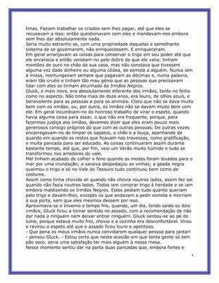 limas. Faziam trabalhar os criados sem lhes pagar, até que eles se
recusavam a isso; então questionavam com eles e mandavam-nos embora
sem lhes dar absolutamente nada.
Seria muito estranho se, com uma propriedade daquelas e semelhante
sistema de se governarem, não enriquecessem. E enriqueceram.
Em geral arranjavam as coisas para conservar o trigo em seu poder até que
ele encarecia e então vendiam-no pelo dobro do que ele valia; tinham
montões de ouro no chão da sua casa, mas não constava que tivessem
alguma vez dado dinheiro ou alguma côdea, de esmola a alguém. Nunca iam
à missa, resmungavam sempre que pagavam as décimas e, numa palavra,
eram tão cruéis e tinham tão mau génio que as pessoas que precisavam
lidar com eles os tinham alcunhado de Irmãos Negros.
Gluck, o mais novo, era absolutamente diferente dos irmãos, tanto no feitio
como no aspecto. Não tinha mais de doze anos, era louro, de olhos azuis, e
benevolente para as pessoas e para os animais. Claro que não se dava muito
bem com os irmãos, ou, por outra, os irmãos não se davam muito bem com
ele. Em geral incumbiam-no do honroso trabalho de virar o espeto, quando
havia alguma coisa para assar, o que não era frequente, porque, para
fazermos justiça aos irmãos, devemos dizer que eles eram pouco mais
generosos consigo próprios do que com as outras pessoas. De outras vezes
encarregavam-no de limpar os sapatos, o chão e a louça, apanhando de
quando em quando os restos que ficavam nas travessas, como gratificação,
e muita pancada para ser educado. As coisas continuaram assim durante
bastante tempo, até que, por fim, veio um Verão muito húmido e tudo se
transformou nos arredores do vale.
Mal tinham acabado de colher o feno quando as medas foram levadas para o
mar por uma inundação; a saraiva despedaçou as vinhas; a geada negra
queimou o trigo e só no Vale do Tesouro tudo continuou bem como de
costume.
Assim como tinha chovido ali quando não chovia noutros lados, assim fez sol
quando não fazia noutros lados. Todos iam comprar trigo à herdade e se iam
embora maldizendo os Irmãos Negros. Estes pediam tudo quanto queriam
pelo trigo e davam-lhes, excepto os que andavam a pedir esmola e morriam
à sua porta, sem que eles mesmos dessem por isso.
Aproximava-se o Inverno e tempo frio, quando, um dia, tendo saído os dois
irmãos, Gluck ficou a tomar sentido no assado, com a recomendação de não
dar nada a ninguém nem deixar entrar ninguém. Gluck sentou-se ao pé do
lume, porque estava muito frio, chovia e a cozinha era desconfortável. Virou
e revirou o espeto até que o assado ficou louro e apetitoso.
- Que pena os meus irmãos nunca convidarem qualquer pessoa para jantar!
- pensou Gluck. - Estou certo que nesta ocasião em que tanta gente só tem
pão seco, seria uma satisfação ter mais alguém à nossa mesa.
Nesse momento sentiu dar na porta duas pancadas que, embora fortes e
                                                                           4
 