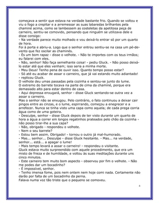 começava a sentir que estava na verdade bastante frio. Quando se voltou e
viu o fogo a crepitar e a arremessar as suas labaredas brilhantes pela
chaminé acima, como se lambessem as costeletas da apetitosa peça de
carneiro, sentiu-se comovido, pensando que ninguém se utilizava dele e
disse consigo:
- Na verdade parece muito molhado e vou deixá-lo entrar só por um quarto
de hora.
Foi à porta e abriu-a. Logo que o senhor entrou sentiu-se na casa um pé-de-
vento que fez oscilar as chaminés.
- És um bom rapaz - disse o velhote. - Não te importes com os teus irmãos;
eu falarei com eles.
- Não, senhor! Não faça semelhante coisa! - pediu Gluck. - Não posso deixá-
lo estar até que eles venham; isso seria a minha morte.
- Meu Deus! Tenho pena de ouvir isso. Quanto tempo posso estar?
- Só até eu acabar de assar o carneiro, que já vai estando muito adiantado!
- replicou Gluck.
O velhote deu umas passadas pela cozinha e sentou-se junto do lume.
O extremo do barrete tocava na parte de cima da chaminé, porque era
demasiado alto para estar dentro de casa.
- Aqui depressa enxugará, senhor - disse Gluck sentando-se outra vez a
assar o carneiro.
Mas o senhor não se enxugou. Pelo contrário, o fato continuou a deixar cair
pingos entre as cinzas, e o lume, espirrando, começou a enegrecer e a
arrefecer. Nunca se tinha visto uma capa como aquela; de cada prega corria
água como de uma goteira.
- Desculpe, senhor - disse Gluck depois de ter visto durante um quarto de
hora a água a correr em longos regatinhos prateados pelo chão da cozinha -
não posso tirar-lhe a sua capa?
- Não, obrigado - respondeu o velhote.
- Nem o seu barrete?
- Estou bem assim. Obrigado! - tornou o outro já mal-humorado.
- Mas... senhor... Desculpe - disse Gluck hesitante. - Mas... na verdade,
senhor... está... a apagar o lume!
- Mais tempo levará a assar o carneiro! - respondeu o visitante.
Gluck estava muito surpreendido com aquele procedimento, que era um
misto de frieza e de humildade, e voltou às suas meditações durante uns
cinco minutos.
- Este carneiro tem muito bom aspecto - observou por fim o velhote. - Não
me podes dar um bocadinho?
- É impossível, senhor.
- Tenho imensa fome, pois nem ontem nem hoje comi nada. Certamente não
darão por falta de um bocadinho da perna.
Falava numa voz tão triste que o pequeno se comoveu.
                                                                          6
 