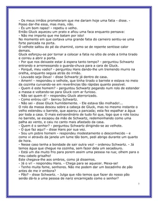 - Os meus irmãos prometeram que me dariam hoje uma fatia - disse. -
Posso dar-lhe essa, mas mais, não.
- És um bom rapaz! - repetiu o velho.
Então Gluck aqueceu um prato e afiou uma faca enquanto pensava:
- Não me importo que me batam por isto!
No momento em que cortava uma grande fatia do carneiro sentiu-se uma
forte pancada na porta.
O velhote saltou do pé da chaminé, como se de repente sentisse calor
demais.
Gluck esforçou-se por tornar a colocar a fatia no sítio de onde a tinha tirado
e correu a abrir a porta.
- Por que nos deixaste estar à espera tanto tempo? - perguntou Schwartz
entrando e arremessando o guarda-chuva para a cara de Gluck.
- Porquê, meu vadio? - perguntou Hans dando-lhe um tremendo murro na
orelha, enquanto seguia atrás do irmão.
- Louvado seja Deus! - disse Schwartz já dentro de casa.
- Amem! - respondeu o velhote, que tinha tirado o barrete e estava no meio
da cozinha curvando-se em reverências tão rápidas quanto possível.
- Quem é este homem? - perguntou Schwartz pegando num rolo de estender
a massa e voltando-se para Gluck com ar furioso.
- Não sei quem é! - respondeu Gluck aterrorizado.
- Como entrou cá? - berrou Schwartz.
- Não sei - disse Gluck humildemente. - Ele estava tão molhado!...
O rolo da massa desceu sobre a cabeça de Gluck, mas no mesmo instante o
velho estendeu o barrete, que aparou a pancada; esta fez espalhar a água
por toda a casa. O mais extraordinário de tudo foi que, logo que o rolo tocou
no barrete, se escapou da mão de Schwartz, redemoinhando como uma
palha ao vento, e caiu no canto mais afastado da casa.
- Quem é o senhor? - perguntou Schwartz dirigindo-se ao velhote.
- O que faz aqui? - disse Hans por sua vez.
- Sou um pobre homem - respondeu modestamente o desconhecido - e
como vi através da janela um lume tão bom, pedi abrigo durante um quarto
de hora.
- Nesse caso tenha a bondade de sair outra vez! - ordenou Schwartz. - Já
temos água que chegue na cozinha, sem fazer dela um secadouro.
- Está um dia muito frio para porem assim uma pessoa na rua; olhem para o
meu cabelo grisalho!
Este chegava-lhe aos ombros, como já dissemos.
- Já o vi! - respondeu Hans. - Chega para se aquecer. Mexa-se!
- Tenho muita fome, senhores. Não me podem dar um bocadinho de pão
antes de me ir embora?
- Pão? - disse Schwartz. - Julga que não temos que fazer do nosso pão
senão dá-lo a uma pessoa de nariz encarniçado como o senhor?
                                                                             7
 