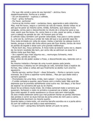- Por que não vende a pena do seu barrete? - alvitrou Hans
desdenhosamente. Ponha-se a andar!
- Só um bocadinho! - suplicou o velhote.
- Rua! - gritou Schwartz.
- Por favor, senhores!
- Suma-se da minha vista! - exclamou Hans, agarrando-o pelo colarinho.
Mas, mal lhe tocou, seguiu o caminho do rolo da massa, dando voltas no ar
até que foi parar ao mesmo canto. Então, Schwartz, que estava muito
zangado, correu para o desconhecido no intuito de o empurrar para a rua,
mas, assim que lhe tocou, foi, como Hans e o rolo, parar ao canto, e bateu
com a cabeça na parede ao cair. Ali ficaram pois os três.
O velhote rodou também com grande velocidade, mas para o canto oposto
e, uma vez lá, continuou a andar de roda até que a sua grande capa lhe
ficou toda enrolada em volta do corpo; meteu o barrete na cabeça muito à
banda, porque o tecto não tinha altura para ele ficar direito, torceu de novo
as pontas do bigode e disse com uma grande indiferença:
- Muito bom dia, meus senhores. À meia-noite cá estarei outra vez e, depois
de me terem recebido tão bem, por certo não se admiram se essa for a
última visita que lhes faço.
- Se o apanho aqui mais alguma vez... resmungou Schwartz, meio
assustado, saindo do canto.
Mas, antes de ele poder acabar a frase, o desconhecido saiu, batendo com a
porta.
No mesmo instante o farrapo de uma nuvem passou pela janela,
redemoinhou e afastou-se em direcção ao vale, tomando toda a espécie de
formas. Deu voltas e voltas até que finalmente se desfez num enorme
aguaceiro.
- Bonito serviço, senhor Gluck! - disse Schwartz. - Ponha o carneiro numa
travessa. Se o torno a apanhar numa destas... Mas por que diabo está o
carneiro partido?
- Prometeste-me uma fatia, irmão, bem sabes! - murmurou Gluck.
- E então cortaste-a quente, para ficares com o molho todo! Não será tão
depressa que te prometo semelhante coisa outra vez. Sai daqui, e faz favor
de esperar na carvoeira até que eu te chame.
Gluck foi-se embora muito triste. Os irmãos comeram todo o carneiro que
quiseram, fecharam o resto no armário e puseram-se a beber, a beber.
Que noite aquela! O vento assobiava e a chuva caía sem interrupção.
Os dois irmãos beberam tanto que mal puderam fechar as portas interiores
das janelas e correr as duas trancas da porta antes de irem para a cama.
Habitualmente dormiam no mesmo quarto.
Quando bateu a meia-noite, um enorme barulho acordou-os e a porta abriu-
se com tal violência que toda a casa estremeceu.
- O que é isto? - perguntou Schwartz dando um pulo na cama.
                                                                            8
 