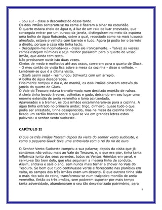- Sou eu! - disse o desconhecido dessa tarde.
Os dois irmãos sentaram-se na cama e ficaram a olhar na escuridão.
O quarto estava cheio de água e, à luz de um raio de luar enevoado, que
conseguia entrar por um buraco da janela, distinguiram no meio da espuma
uma bolha de água flutuando, sobre a qual, recostado como na mais luxuosa
almofada, estava o velhote com barrete e tudo. Agora já podia ter o barrete
a direito, porque a casa não tinha tecto.
- Desculpem-me incomodá-los - disse ele ironicamente. - Talvez as vossas
camas estejam húmidas e seja melhor passarem para o quarto do vosso
irmão, que ainda tem tecto.
Não precisaram ouvir isto duas vezes.
Cheios de medo e molhados até aos ossos, correram para o quarto de Gluck.
- O meu cartão de visita fica sobre a mesa da cozinha - disse o velhote. -
Lembrem-se que é a última visita.
- Oxalá assim seja! - resmungou Schwartz com um arrepio.
A bolha de água desapareceu.
Finalmente rompeu o dia e, de manhã, os dois irmãos olharam através da
janela do quarto de Gluck.
O Vale do Tesouro estava transformado num desolado montão de ruínas.
A cheia tinha levado árvores, colheitas e gado, deixando em seu lugar uma
enorme extensão de areia vermelha e lama acinzentada.
Apavorados e a tremer, os dois irmãos encaminharam-se para a cozinha. A
água tinha entrado no primeiro andar; trigo, dinheiro, quase tudo o que
podia ser arrastado, tinha desaparecido, mas na mesa da cozinha tinha
ficado um cartão branco sobre o qual se via em grandes letras estas
palavras: o senhor vento sudoeste.


CAPÍTULO II

O que os três irmãos fizeram depois da visita do senhor vento sudoeste, e
como o pequeno Gluck teve uma entrevista com o rei do rio de ouro

O Senhor Vento Sudoeste cumpriu a sua palavra; depois da visita que já
contámos não voltou mais ao Vale do Tesouro, e, o que era pior, tinha tanta
influência junto dos seus parentes, todos os Ventos Húmidos em geral, e
serviu-se tão bem dela, que eles seguiram a mesma linha de conduta.
Assim, entrava e saía o ano, sem nunca mais tornar a chover no Vale do
Tesouro. Se bem que tudo continuasse verde e florescente nas planícies em
volta, os campos dos três irmãos eram um deserto. O que outrora tinha sido
o mais rico solo do reino, transformou-se num traiçoeiro montão de areia
vermelha. Então os três irmãos, sem poderem suportar por mais tempo
tanta adversidade, abandonaram o seu tão desvalorizado património, para
                                                                            9
 