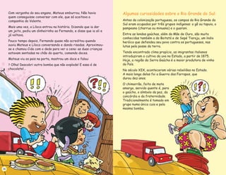 Com vergonha do seu engano, Mateus emburrou. Não havia
quem conseguisse conversar com ele, que só aceitava a
companhia do Valente.
Mais uma vez, a Liloca entrou na história. Dizendo que ia dar
um jeito, pediu um dinheirinho ao Fernando, e disse que ia ali e
já voltava.
Pouco tempo depois, Fernando quase não acreditou quando
ouviu Mateus e Liloca conversando e dando risadas. Aproximou-
se e chamou Cida com o dedo para ver a cena: as duas crianças
estavam sentadas no chão do quarto, comendo doces.
Mateus viu os pais na porta, mostrou um doce e falou:
Olha! Descobri outra bomba que não explode! E essa é de
chocolate!...
?
16
Algumas curiosidades sobre o Rio Grande do Sul:
Antes da colonização portuguesa, os campos do Rio Grande do
Sul eram ocupados por três grupos indígenas: o gê ou tapuia, o
pampeano (charrua ou minuano) e o guarani.
Entre as lendas gaúchas, além da Mãe de Ouro, são muito
conhecidas também a do Boitatá e de Sepé Tiaraju, um índio
heróico que defendeu seu povo contra os portugueses, nas
lutas pela posse da terra.
Tendo encontrado clima propício, os imigrantes italianos
introduziram o cultivo da uva no Estado, a partir de 1875.
Hoje, a região da Serra Gaúcha é a maior produtora de vinho
do País.
No século XIX, aconteceram várias rebeliões no Estado.
A mais longa delas foi a Guerra dos Farrapos, que
durou dez anos.
O chimarrão, feito de mate
amargo, servido quente é, para
o gaúcho, o símbolo da paz, da
concórdia e da fraternidade.
Tradicionalmente é tomado em
grupo numa única cuia e pela
mesma bomba.
 