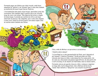 Fernando pegou um folheto que tinha trazido, onde havia
desenhos do “gaúcho” e da “prenda” (que é como eles chamam
as mulheres) em seus trajes típicos. Explicou:
As bombachas são essas calças largas, apertadas acima dos
tornozelos. Eles também usam a guaiaca que é um cinturão
largo de couro com bolsos. Têm esporas nas botas e chapéu
de abas largas. A prenda usa vestido de chita e um lenço
amarrado no pescoço. Na campanha, que é como eles chamam
a zona rural, ainda se vê muita gente com essas roupas. Eles
se vestem assim também nas festas.
?
6
Cida, a mãe de Mateus, se aproximou e acrescentou:
Gaúcho adora dançar!
Lá em Bagé eu vi uma apresentação de Chula, que é dançada só
por homens. lembrou Fernando Vocês precisam ver! Eles
colocam uma lança no chão e cada dançarino fica numa ponta. Um
de cada vez, eles fazem uns passos superdifíceis, de uma ponta até
a outra da lança. É um desafio de habilidade, mais ou menos assim...
Fernando colocou um guarda-chuva no chão e começou a sapatear
ao longo dele, muito desajeitado. Cida e Mateus deram muita
risada. Num instante o “dançarino” caiu exausto na poltrona.
?
?
? ?
7
 