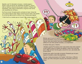 12
Quando o pai foi descansar um pouco, o menino pegou o
objeto e mais um pacote de canudinhos de plástico, colocou
tudo no Valente e decidiu levá-los para inventar o Planeta dos
Canudinhos, onde todos os habitantes e objetos eram feitos
com canudinhos de refresco...
No fim da tarde, Fernando sentiu vontade de tomar chimarrão
e foi colocar água no fogo. Pegou o pacote de erva-mate, mas quando
foi atrás dos apetrechos, só achou a cuia. Chamou pela esposa:
Cida! Você viu a bomba que eu trouxe? Não consigo encontrar!
?
Mateus, que brincava no quarto,
escutou Fernando e levou um susto!
Seu pai tinha uma bomba! Será que era uma bomba
atômica? E ela tinha sumido! Caramba, e se explodisse?
O menino falou para o Valente:
Missão urgente! Precisamos achar essa bomba antes dela explodir!
Já sei! Vamos colocar na janela um espelho e umas fitas coloridas
para a Mãe do Ouro! Se ela ajuda a encontrar ouro, uma bomba não
vai ser difícil!
Dizendo isso, pediu à sua mãe os objetos. Pensando que era para
alguma brincadeira, dona Cida emprestou.
Na casa, todos procuravam a tal “bomba”. Até Liloca, a filha da
vizinha, que tinha vindo pedir um pouco de fermento, entrou na
dança.
?
13
 
