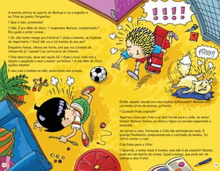 A menina entrou no quarto de Mateus e viu o espelho e
as fitas na janela. Perguntou:
Que é isso, promessa?
Não. É pra Mãe do Ouro. respondeu Mateus, completando
Ela ajuda a achar coisas...
Ih, não tenho tempo pra história! disse a menina, se fazendo
de importante Você não viu a tal bomba do seu pai?
Enquanto falava, olhava em torno, até que viu a bomba de
chimarrão (o “canudo”) na carroceria do Valente.
Pela descrição, deve ser aquilo lá! disse Liloca, indo até o
objeto e pegando-o sem a menor cerimônia A sua Mãe do Ouro
ajudou mesmo!
E saiu com a bomba na mão, anunciando seu achado.
?
? ? ?
? ?
?
? ?
?
14
Então, aquele canudo era uma bomba disfarçada!? Mateus saiu
correndo atrás da menina, gritando:
Cuidado! Pode explodir!
Agarrou Liloca por trás e os dois foram para o chão, no maior
tombo! Mateus fechou os olhos e tapou os ouvidos esperando a
explosão...
Ao verem a cena, Fernando e Cida não entenderam nada. E
quando finalmente compreenderam a confusão da bomba, foi
difícil conter o riso!
Cida falou para o filho:
Querido, o nome disso é bomba, mas não é de explodir! Bomba
pode ser um monte de coisas. Igual a manga, que pode ser de
camisa e uma fruta!
?
?
15
 