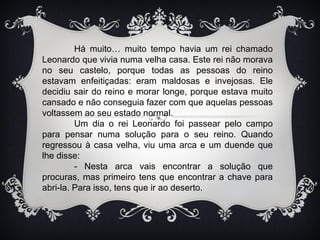Há muito… muito tempo havia um rei chamado
Leonardo que vivia numa velha casa. Este rei não morava
no seu castelo, porque todas as pessoas do reino
estavam enfeitiçadas: eram maldosas e invejosas. Ele
decidiu sair do reino e morar longe, porque estava muito
cansado e não conseguia fazer com que aquelas pessoas
voltassem ao seu estado normal.
         Um dia o rei Leonardo foi passear pelo campo
para pensar numa solução para o seu reino. Quando
regressou à casa velha, viu uma arca e um duende que
lhe disse:
         - Nesta arca vais encontrar a solução que
procuras, mas primeiro tens que encontrar a chave para
abri-la. Para isso, tens que ir ao deserto.
 