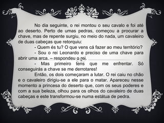 No dia seguinte, o rei montou o seu cavalo e foi até
ao deserto. Perto de umas pedras, começou a procurar a
chave, mas de repente surgiu, no meio do nada, um cavaleiro
de duas cabeças que retorquiu:
        - Quem és tu? O que vens cá fazer ao meu território?
        - Sou o rei Leonardo e preciso de uma chave para
abrir uma arca. – respondeu o rei.
        - Mas primeiro tens que me enfrentar. Só
conseguirás a chave se me derrotares!
        Então, os dois começaram a lutar. O rei caiu no chão
e o cavaleiro dirigiu-se a ele para o matar. Apareceu nesse
momento a princesa do deserto que, com os seus poderes e
com a sua beleza, olhou para os olhos do cavaleiro de duas
cabeças e este transformou-se numa estátua de pedra.
 