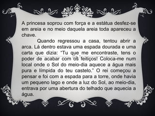 A princesa soprou com força e a estátua desfez-se
em areia e no meio daquela areia toda apareceu a
chave.
       Quando regressou a casa, tentou abrir a
arca. Lá dentro estava uma espada dourada e uma
carta que dizia: “Tu que me encontraste, tens o
poder de acabar com os feitiços! Coloca-me num
local onde o Sol do meio-dia aquece a água mais
pura e límpida do teu castelo.” O rei começou a
pensar e foi com a espada para a torre, onde havia
um pequeno lago e onde a luz do Sol, ao meio-dia,
entrava por uma abertura do telhado que aquecia a
água.
 