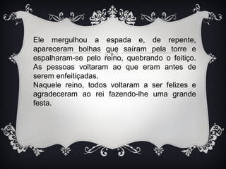 Ele mergulhou a espada e, de repente,
apareceram bolhas que saíram pela torre e
espalharam-se pelo reino, quebrando o feitiço.
As pessoas voltaram ao que eram antes de
serem enfeitiçadas.
Naquele reino, todos voltaram a ser felizes e
agradeceram ao rei fazendo-lhe uma grande
festa.
 