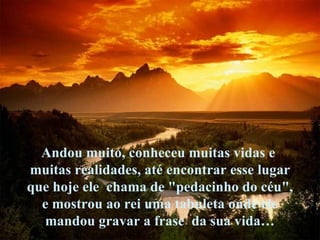 Andou muito, conheceu muitas vidas e  muitas realidades, até encontrar esse lugar que hoje ele  chama de "pedacinho do céu",  e mostrou ao rei uma tabuleta onde ele mandou gravar a frase  da sua vida…  