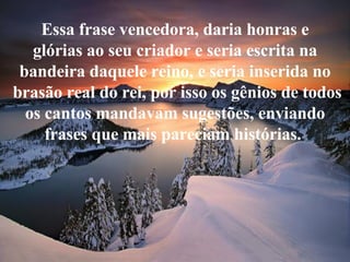 Essa frase vencedora, daria honras e glórias ao seu criador e seria escrita na bandeira daquele reino, e seria inserida no brasão real do rei, por isso os gênios de todos os cantos mandavam sugestões, enviando frases que mais pareciam histórias.  