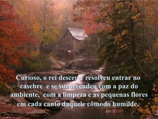 Curioso, o rei desceu e resolveu entrar no  casebre  e se surpreendeu com a paz do ambiente,  com a limpeza e as pequenas flores  em cada canto daquele cômodo humilde .  