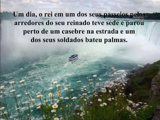 Um dia, o rei em um dos seus passeios pelos  arredores do seu reinado teve sede e parou  perto de um casebre na estrada e um  dos seus soldados bateu palmas.  