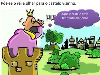 Pôs-se o rei a olhar para o castelo vizinho.

                                   Aquele castelo deve
                                   ter muito dinheiro!
 