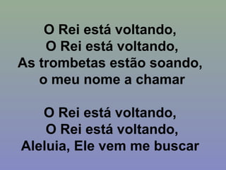O Rei está voltando,
O Rei está voltando,
As trombetas estão soando,
o meu nome a chamar
O Rei está voltando,
O Rei está voltando,
Aleluia, Ele vem me buscar
 