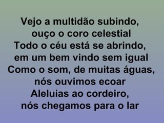 Vejo a multidão subindo,
ouço o coro celestial
Todo o céu está se abrindo,
em um bem vindo sem igual
Como o som, de muitas águas,
nós ouvimos ecoar
Aleluias ao cordeiro,
nós chegamos para o lar
 