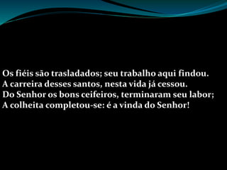 Os fiéis são trasladados; seu trabalho aqui findou.
A carreira desses santos, nesta vida já cessou.
Do Senhor os bons ceifeiros, terminaram seu labor;
A colheita completou-se: é a vinda do Senhor!
 