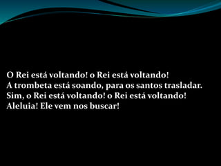 O Rei está voltando! o Rei está voltando!
A trombeta está soando, para os santos trasladar.
Sim, o Rei está voltando! o Rei está voltando!
Aleluia! Ele vem nos buscar!
 