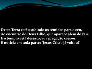 Desta Terra estão subindo os remidos para o céu,
Ao encontro do Deus Filho, que aparece além do véu.
E o templo está deserto; sua pregação cessou.
É noticia em toda parte: "Jesus Cristo já voltou!"
 
