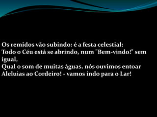 Os remidos vão subindo: é a festa celestial:
Todo o Céu está se abrindo, num "Bem-vindo!" sem
igual,
Qual o som de muitas águas, nós ouvimos entoar
Aleluias ao Cordeiro! - vamos indo para o Lar!
 