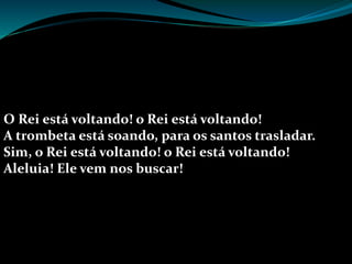 O Rei está voltando! o Rei está voltando!
A trombeta está soando, para os santos trasladar.
Sim, o Rei está voltando! o Rei está voltando!
Aleluia! Ele vem nos buscar!
 