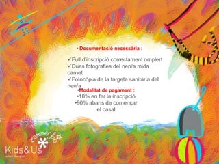 • Documentació necessària :

Full d’inscripció correctament omplert
Dues fotografies del nen/a mida
carnet
Fotocòpia de la targeta sanitària del
nen/a
    •Modalitat de pagament :
    •10% en fer la inscripció
   •90% abans de començar
           el casal
 