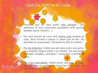QUÈ CAL PORTAR AL CASAL




 Procureu que els nens portin roba còmoda i que
  afavoreixi la seva autonomia (pantalons amb gomes,
  sabates sense cordons,...)

 Els nens hauran de venir amb crema solar posada de
  casa. Se’ls tornarà a aplicar si veiem que el dia i les
  activitats ho requereixen. Cal portar-la dins la motxilla.

 Per als dimecres: Caldrà que els nens portin una gorra i
  una ampolla d’aigua petita a la motxilla. Cal que portin
  banyador, tovallola, xancletes i “manguitos” o armilla de
  bany.

 Per a les manualitats: caldrà portar una bata de casa.
  Aquesta bata es quedarà al casal tota la setmana i la
  retornaran el divendres.
 