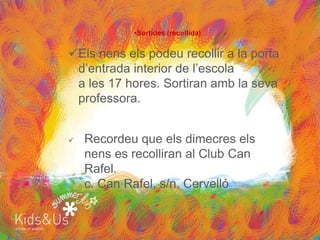 •Sortides (recollida)


Els nens els podeu recollir a la porta
 d’entrada interior de l’escola
 a les 17 hores. Sortiran amb la seva
 professora.


   Recordeu que els dimecres els
    nens es recolliran al Club Can
    Rafel.
    c. Can Rafel, s/n. Cervelló
 