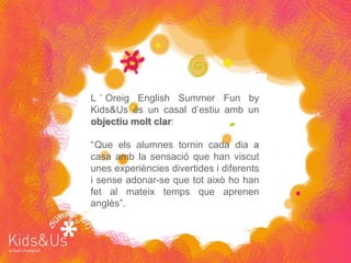 L ’ Oreig English Summer Fun by
Kids&Us és un casal d’estiu amb un
objectiu molt clar:

“Que els alumnes tornin cada dia a
casa amb la sensació que han viscut
unes experiències divertides i diferents
i sense adonar-se que tot això ho han
fet al mateix temps que aprenen
anglès”.
 