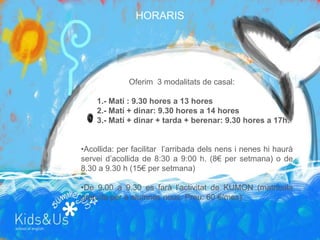 HORARIS




              Oferim 3 modalitats de casal:

    1.- Matí : 9.30 hores a 13 hores
    2.- Matí + dinar: 9.30 hores a 14 hores
    3.- Matí + dinar + tarda + berenar: 9.30 hores a 17h.


•Acollida: per facilitar l’arribada dels nens i nenes hi haurà
servei d’acollida de 8:30 a 9:00 h. (8€ per setmana) o de
8.30 a 9.30 h (15€ per setmana)

•De 9.00 a 9.30 es farà l’activitat de KUMON (matrícula
gratuïta per a alumnes nous. Preu: 60 €/mes)
 