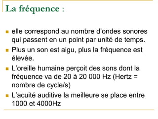 La fréquence :
elle correspond au nombre d’ondes sonores
qui passent en un point par unité de temps.
Plus un son est aigu, plus la fréquence est
élevée.
L’oreille humaine perçoit des sons dont la
fréquence va de 20 à 20 000 Hz (Hertz =
nombre de cycle/s)
L’acuité auditive la meilleure se place entre
1000 et 4000Hz
 