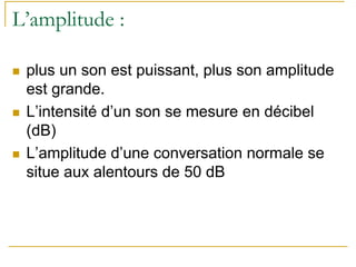 L’amplitude :
plus un son est puissant, plus son amplitude
est grande.
L’intensité d’un son se mesure en décibel
(dB)
L’amplitude d’une conversation normale se
situe aux alentours de 50 dB
 