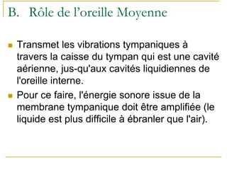 B. Rôle de l’oreille Moyenne
Transmet les vibrations tympaniques à
travers la caisse du tympan qui est une cavité
aérienne, jus-qu'aux cavités liquidiennes de
l'oreille interne.
Pour ce faire, l'énergie sonore issue de la
membrane tympanique doit être amplifiée (le
liquide est plus difficile à ébranler que l'air).
 