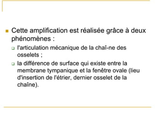 Cette amplification est réalisée grâce à deux
phénomènes :
l'articulation mécanique de la chaî-ne des
osselets ;
la différence de surface qui existe entre la
membrane tympanique et la fenêtre ovale (lieu
d'insertion de l'étrier, dernier osselet de la
chaîne).
 