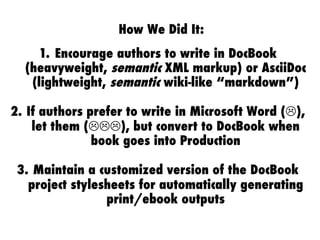 How We Did It:
1.  Encourage authors to write in DocBook
(heavyweight, semantic XML markup) or AsciiDoc
(lightweight, semantic wiki-like “markdown”)
2.  If authors prefer to write in Microsoft Word ("),
let them ("""), but convert to DocBook when
book goes into Production
3.  Maintain a customized version of the DocBook
project stylesheets for automatically generating
print/ebook outputs
 