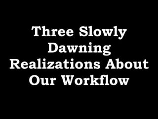 Three Slowly
Dawning
Realizations About
Our Workflow
 