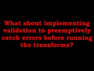 What about implementing
validation to preemptively
catch errors before running
the transforms?
 