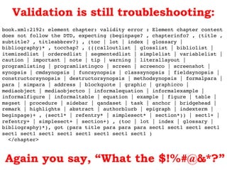 book.xml:2192: element chapter: validity error : Element chapter content
does not follow the DTD, expecting (beginpage? , chapterinfo? , (title ,
subtitle? , titleabbrev?) , (toc | lot | index | glossary |
bibliography)* , tocchap? , (((calloutlist | glosslist | bibliolist |
itemizedlist | orderedlist | segmentedlist | simplelist | variablelist |
caution | important | note | tip | warning | literallayout |
programlisting | programlistingco | screen | screenco | screenshot |
synopsis | cmdsynopsis | funcsynopsis | classsynopsis | fieldsynopsis |
constructorsynopsis | destructorsynopsis | methodsynopsis | formalpara |
para | simpara | address | blockquote | graphic | graphicco |
mediaobject | mediaobjectco | informalequation | informalexample |
informalfigure | informaltable | equation | example | figure | table |
msgset | procedure | sidebar | qandaset | task | anchor | bridgehead |
remark | highlights | abstract | authorblurb | epigraph | indexterm |
beginpage)+ , (sect1* | refentry* | simplesect* | section*)) | sect1+ |
refentry+ | simplesect+ | section+) , (toc | lot | index | glossary |
bibliography)*), got (para title para para para sect1 sect1 sect1 sect1
sect1 sect1 sect1 sect1 sect1 sect1 sect1 sect1 )!
</chapter>!
Validation is still troubleshooting:
Again you say, “What the $!%#@&*?”
 