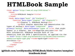 HTMLBook Sample
(github.com/oreillymedia/HTMLBook/blob/master/samples/
htmlbook.html
<html xmlns="http://www.w3.org/1999/xhtml">!
<head>!
<title>HTMLBook Sample</title>!
</head>!
<body data-type="book" id="htmlbook">!
<section data-type="chapter" id="chapter01">!
 <h1>Chapter 1. HTMLBook Markup</h1>!
 <p>This chapter describes and demonstrates the
types of markup<a data-type="indexterm"data-
primary="markup" data-secondary="types of"></a> that might
appear in a chapter. See <em>mappings.asciidoc</em> for
more information. HTMLBook borrows much of its
semanticsfrom the EPUB 3 specification, as applied via the
<a href="http://idpf.org/accessibility/guidelines/content/
semantics/epub-type.php"><code>epub:type</code></a>
attribute.</p>!
</section>!
</body>!
</html>!
 