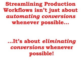 Streamlining Production
Workflows isn’t just about
automating conversions
whenever possible…
…It’s about eliminating
conve...