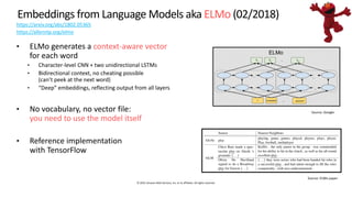 © 2019, Amazon Web Services, Inc. or its affiliates. All rights reserved.
Embeddings from Language Models aka ELMo (02/2018)
https://arxiv.org/abs/1802.05365
https://allennlp.org/elmo
• ELMo generates a context-aware vector
for each word
• Character-level CNN + two unidirectional LSTMs
• Bidirectional context, no cheating possible
(can’t peek at the next word)
• “Deep” embeddings, reflecting output from all layers
• No vocabulary, no vector file:
you need to use the model itself
• Reference implementation
with TensorFlow
 