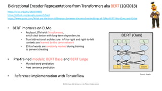 © 2019, Amazon Web Services, Inc. or its affiliates. All rights reserved.
Bidirectional EncoderRepresentationsfrom Transformers aka BERT (10/2018)
https://arxiv.org/abs/1810.04805
https://github.com/google-research/bert
https://www.quora.com/What-are-the-main-differences-between-the-word-embeddings-of-ELMo-BERT-Word2vec-and-GloVe
• BERT improves on ELMo
• Replace LSTM with Transformers,
which deal better with long-term dependencies
• True bidirectional architecture: left-to-right and right-to-left
contexts are learned by the same network
• 15% of words are randomly masked during training
to prevent cheating
• Pre-trained models: BERT Base and BERT Large
• Masked word prediction
• Next sentence prediction
• Reference implementation with TensorFlow
 