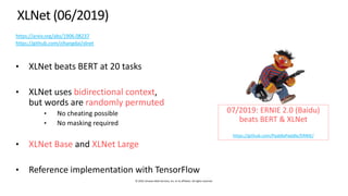 © 2019, Amazon Web Services, Inc. or its affiliates. All rights reserved.
XLNet (06/2019)
https://arxiv.org/abs/1906.08237
https://github.com/zihangdai/xlnet
• XLNet beats BERT at 20 tasks
• XLNet uses bidirectional context,
but words are randomly permuted
• No cheating possible
• No masking required
• XLNet Base and XLNet Large
• Reference implementation with TensorFlow
07/2019: ERNIE 2.0 (Baidu)
beats BERT & XLNet
https://github.com/PaddlePaddle/ERNIE/
 