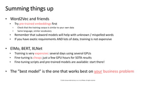 © 2019, Amazon Web Services, Inc. or its affiliates. All rights reserved.
Summing things up
• Word2Vec and friends
• Try pre-trained embeddings first
• Check that the training corpus is similar to your own data
• Same language, similar vocabulary
• Remember that subword models will help with unknown / mispelled words
• If you have exotic requirements AND lots of data, training is not expensive
• ElMo, BERT, XLNet
• Training is very expensive: several days using several GPUs
• Fine-tuning is cheap: just a few GPU hours for SOTA results
• Fine-tuning scripts and pre-trained models are available: start there!
• The ”best model” is the one that works best on your business problem
 