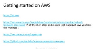 © 2019, Amazon Web Services, Inc. or its affiliates. All rights reserved.
Getting started on AWS
https://ml.aws
https://aws.amazon.com/marketplace/solutions/machine-learning/natural-
language-processing → off the shelf algos and models that might just save you from
this madness ;)
https://aws.amazon.com/sagemaker
https://github.com/awslabs/amazon-sagemaker-examples
 