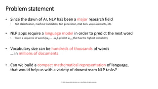 © 2019, Amazon Web Services, Inc. or its affiliates. All rights reserved.
Problem statement
• Since the dawn of AI, NLP has been a major research field
• Text classification, machine translation, text generation, chat bots, voice assistants, etc.
• NLP apps require a language model in order to predict the next word
• Given a sequence of words (w1, … , wn), predict wn+1 that has the highest probability
• Vocabulary size can be hundreds of thousands of words
… in millions of documents
• Can we build a compact mathematical representation of language,
that would help us with a variety of downstream NLP tasks?
 